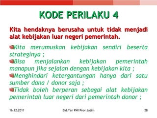 KODE PERILAKU 4 Kita hendaknya  berusaha untuk  tidak menjadi alat kebijakan luar negeri pemerintah . Kita merumuskan kebijakan sendiri beserta strateginya ; Bisa menjalankan kebijakan pemerintah manapun jika sejalan dengan kebijakan kita ; Menghindari ketergantungan hanya dari satu sumber dana / donor saja ; Tidak boleh berperan sebagai alat kebijakan pemerintah luar negeri dari pemerintah donor ; 16.12.2011 Bid.Yan PMI Prov.Jatim 