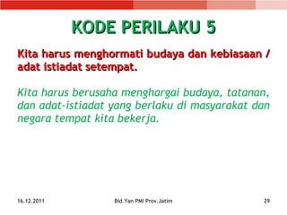 KODE PERILAKU 5 Kita harus menghormati budaya dan kebiasaan   /   adat istiadat  setempat. Kita harus berusaha menghargai budaya, tatanan, dan adat-istiadat yang berlaku di masyarakat dan negara tempat kita bekerja. 16.12.2011 Bid.Yan PMI Prov.Jatim 