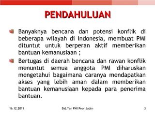 PENDAHULUAN Banyaknya bencana dan potensi konflik di beberapa wilayah di Indonesia, membuat PMI dituntut untuk berperan aktif memberikan bantuan kemanusiaan ; Bertugas di daerah bencana dan rawan konflik menuntut semua anggota PMI diharuskan mengetahui bagaimana caranya mendapatkan akses yang lebih aman dalam memberikan bantuan kemanusiaan kepada para penerima bantuan. 16.12.2011 Bid.Yan PMI Prov.Jatim 