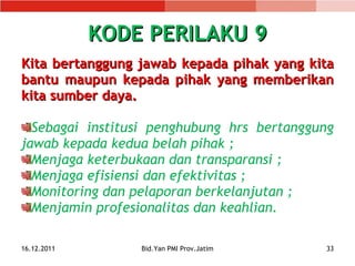 KODE PERILAKU 9 Kita bertanggung jawab kepada pihak yang kita bantu m aupun kepada pihak yang memberikan kita sumber daya. Sebagai institusi penghubung hrs bertanggung jawab kepada kedua belah pihak ; Menjaga keterbukaan dan transparansi ; Menjaga efisiensi dan efektivitas ; Monitoring dan pelaporan berkelanjutan ; Menjamin profesionalitas dan keahlian. 16.12.2011 Bid.Yan PMI Prov.Jatim 