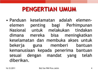 PENGERTIAN UMUM Panduan keselamatan adalah elemen-elemen penting bagi Perhimpunan Nasional untuk melakukan tindakan dimana mereka bisa meningkatkan keselamatan dan membuka akses untuk bekerja guna memberi bantuan kemanusiaan kepada penerima bantuan sesuai dengan mandat yang telah diberikan. 16.12.2011 Bid.Yan PMI Prov.Jatim 