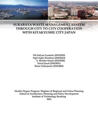 SURABAYA WASTE MANAGEMENT SYSTEM
THROUGH CITY TO CITY COOPERATION
WITH KITAKYUSHU CITY JAPAN
Ofi Sofyan Gumelar (25412010)
Sigit Sapto Wardono (25412012)
A. Hendra Sinata (25412028)
Faisal Jusuf (25412051)
Banar Suharjanto (25412069)
Double Degree Program, Magister of Regional and Urban Planning
School of Architecture, Planning and Policy Development
Institute of Technology Bandung
2012
 