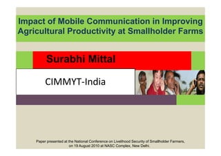 Impact of Mobile Communication in Improving
Agricultural Productivity at Smallholder Farms


          Surabhi Mittal

         CIMMYT-India




    Paper presented at the National Conference on Livelihood Security of Smallholder Farmers,
                        on 19 August 2010 at NASC Complex, New Delhi.
 
