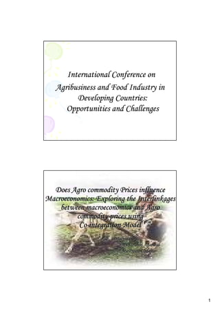 1
International Conference on
Agribusiness and Food Industry in
Developing Countries:
Opportunities and Challenges
Does Agro commodity Prices influenceDoes Agro commodity Prices influence
Macroeconomics: Exploring the InterlinkagesMacroeconomics: Exploring the Interlinkages
between macroeconomics and Agrobetween macroeconomics and Agro
commodity prices usingcommodity prices using
CoCo--integration Modelintegration Model
Presented By:Presented By:
Ms.Surabhi AgarwalMs.Surabhi Agarwal
Ms.Preeti LaddhaMs.Preeti Laddha
 