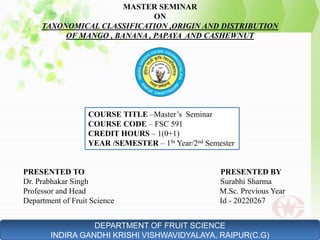 COURSE TITLE –Master’s Seminar
COURSE CODE – FSC 591
CREDIT HOURS – 1(0+1)
YEAR /SEMESTER – 1St Year/2nd Semester
PRESENTED TO PRESENTED BY
Dr. Prabhakar Singh Surabhi Sharma
Professor and Head M.Sc. Previous Year
Department of Fruit Science Id - 20220267
DEPARTMENT OF FRUIT SCIENCE
INDIRA GANDHI KRISHI VISHWAVIDYALAYA, RAIPUR(C.G)
MASTER SEMINAR
ON
TAXONOMICAL CLASSIFICATION ,ORIGIN AND DISTRIBUTION
OF MANGO , BANANA , PAPAYA AND CASHEWNUT
1
 