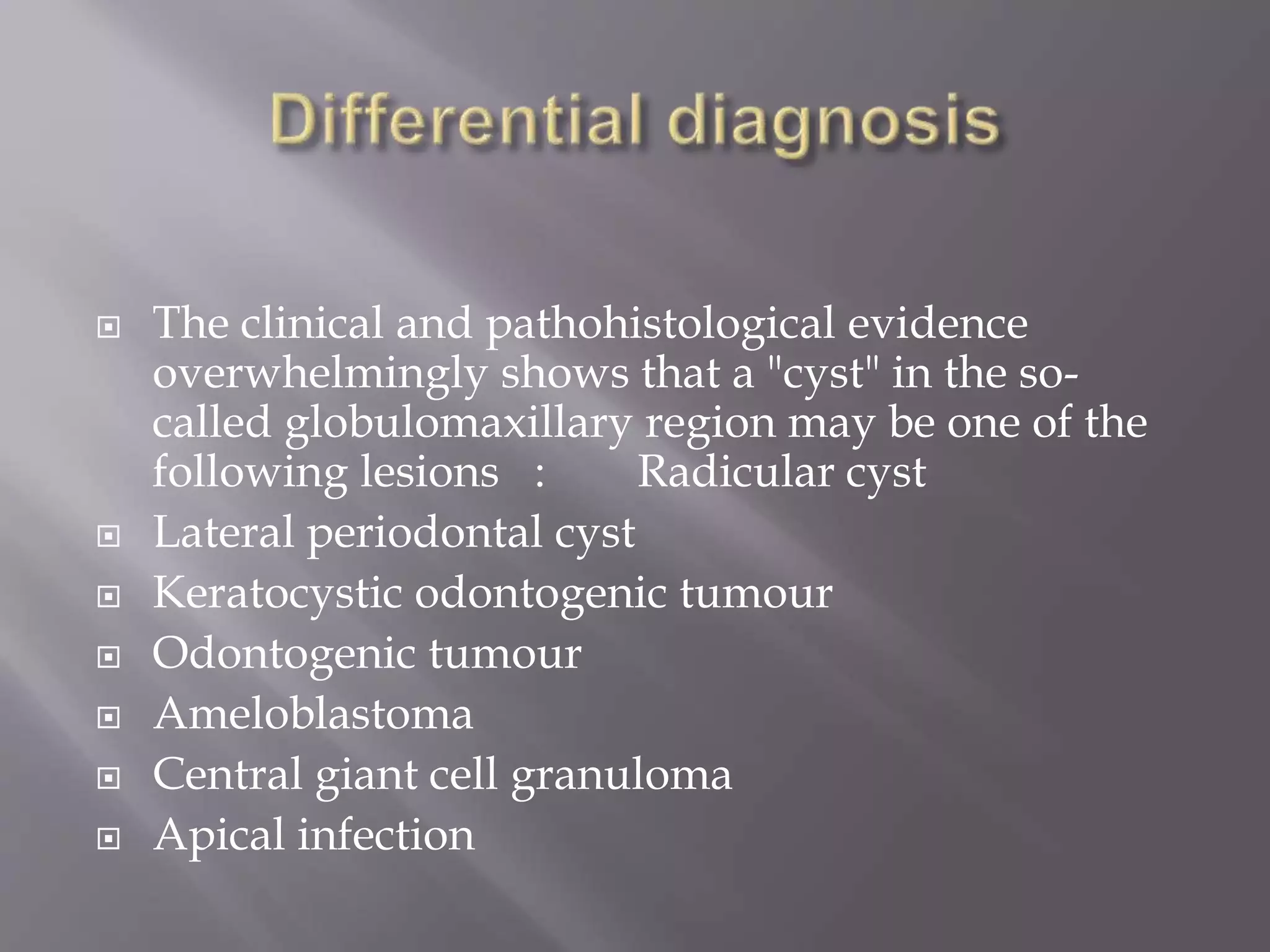  The clinical and pathohistological evidence
overwhelmingly shows that a "cyst" in the so-
called globulomaxillary region may be one of the
following lesions : Radicular cyst
 Lateral periodontal cyst
 Keratocystic odontogenic tumour
 Odontogenic tumour
 Ameloblastoma
 Central giant cell granuloma
 Apical infection
 