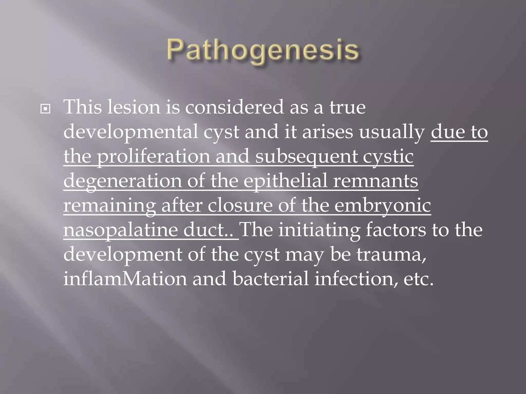  This lesion is considered as a true
developmental cyst and it arises usually due to
the proliferation and subsequent cystic
degeneration of the epithelial remnants
remaining after closure of the embryonic
nasopalatine duct.. The initiating factors to the
development of the cyst may be trauma,
inflamMation and bacterial infection, etc.
 