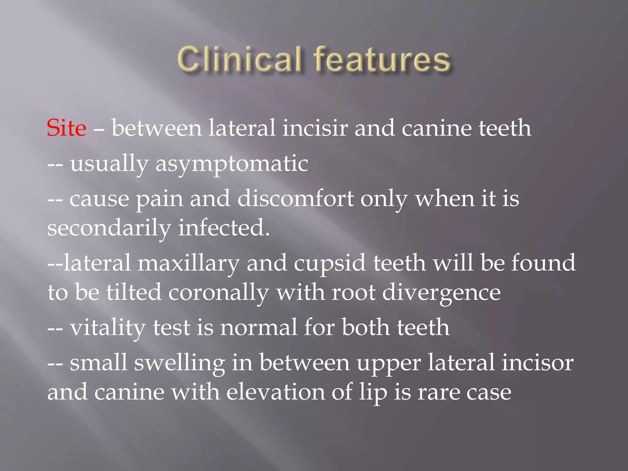 Site – between lateral incisir and canine teeth
-- usually asymptomatic
-- cause pain and discomfort only when it is
secondarily infected.
--lateral maxillary and cupsid teeth will be found
to be tilted coronally with root divergence
-- vitality test is normal for both teeth
-- small swelling in between upper lateral incisor
and canine with elevation of lip is rare case
 
