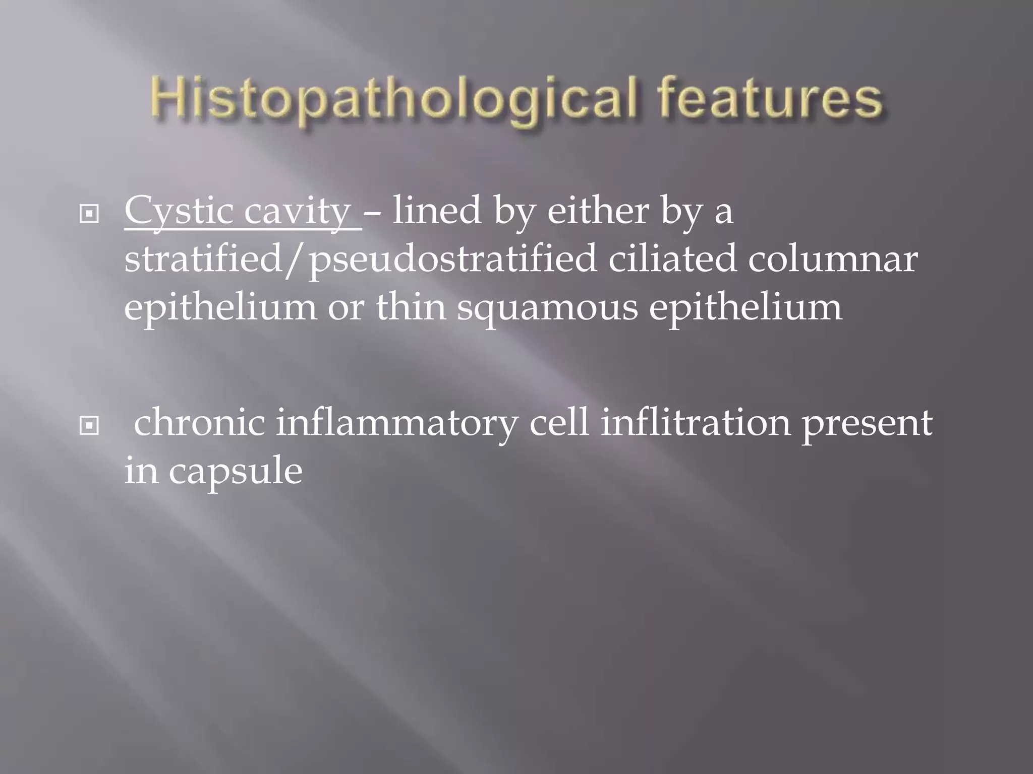  Cystic cavity – lined by either by a
stratified/pseudostratified ciliated columnar
epithelium or thin squamous epithelium
 chronic inflammatory cell inflitration present
in capsule
 