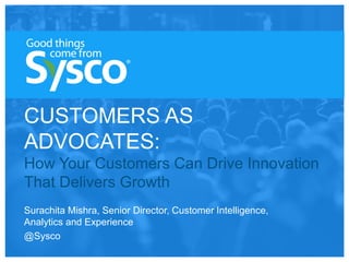 CUSTOMERS AS
ADVOCATES:
How Your Customers Can Drive Innovation
That Delivers Growth
Surachita Mishra, Senior Director, Customer Intelligence,
Analytics and Experience
@Sysco
 
