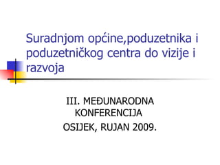 Suradnjom općine,poduzetnika i poduzetničkog centra do vizije i razvoja III. MEĐUNARODNA KONFERENCIJA  OSIJEK, RUJAN 2009. 