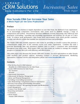Increasing Sales
                                                                                                                White Paper


How Surado CRM Can Increase Your Sales
A White Paper for the Sales Professional

Preface
The success of your business is largely dependent on your Sales Team‚ the lifeblood of any organization.
In an increasingly competitive environment, sales teams need to skillfully manage a range of
competencies and toolsets. Presentations, literature fulfillment, revenue forecasting, sales follow-up, lead
generation, cross-selling / up-selling and scheduling appointments and activities are all part of a day's
work. To achieve peak performance, Sales Teams need easy-to-master tools which provide consistent,
accurate and effective results that translate into increased revenues and profitability.

The Surado CRM Sales module empowers sales teams by providing an intuitive system that presents a
comprehensive single view of the customer across your entire organization. Combine this with a
powerful Knowledge Base and automated business rules to create a consistent sales methodology
throughout your entire team. With Surado CRM, your Sales teams are enabled to manage the complete
prospect to customer life-cycle with efficiency and effectiveness.

This white paper only discusses the Surado CRM Sales module. For more information on other Surado
CRM modules and product options, including Contact & Account Management, Marketing
Automation, Customer Service and Integration, please visit www.SuradoCRM.com.


Contents
• Why Do You Need A CRM Solution? .................................................. 2
  - Benefits of a CRM Solution for the Sales Team .................................2
• Surado CRM Solutions for Sales Teams ...............................................3
  - Key Features .....................................................................................3
  - Benefits ............................................................................................ 3
• Opportunity Assessment ................................................................... 4
• Opportunity & Pipeline Management ............................................... 4
• Quote and Proposal Management ......................................................5
• Up-Selling, Cross-Selling Automation ..................................................5
• Sales Methodology Using Business Process Automation ....................6
• Revenue Forecasting and Probability Assessment ..............................6
• Competitor Analysis - Recognizing Strengths and Weaknesses .......... 7
• Leads Management .............................................................................7
• Connect Your Mobile Staff ................................................................. 8
• Reporting and Analysis .......................................................................8
• Conclusion .........................................................................................8
• About Surado ......................................................................................9
  - Surado CRM Solutions ......................................................................9


                               Copyright © 1996-2003 Surado Solutions, Inc. All Rights Reserved. Surado and Surado CRM Solutions are trademarks of Surado Solutions, Inc.   1
 