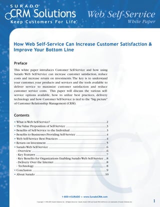 Web Self-Service
                                                                                                                                                                          White Paper



How Web Self-Service Can Increase Customer Satisfaction &
Improve Your Bottom Line

Preface
This white paper introduces Customer Self-Service and how using
Surado Web Self-Service can increase customer satisfaction, reduce
costs and increase return on investments. The key is to understand
your customer, your products and services and the tools available to
deliver service to maximize customer satisfaction and reduce
customer service costs. This paper will discuss the various self-
service options available, how to utilize best practices, delivery
technology and how Customer Self-Service is tied to the "big picture"
of Customer Relationship Management (CRM).


Contents
• What is Web Self-Service? ...................................................................2
• The Value Proposition of Self-Service .................................................3
• Benefits of Self-Service to the Individual ............................................3
• Benefits to Businesses Providing Self-Service .....................................4
• Web Self-Service Best Practices ..........................................................4
• Return on Investment ........................................................................5
• Surado Web Self-Service ..................................................................... 6
  - Overview ..........................................................................................6
  - Key Features .....................................................................................7
  - Key Benefits for Organizations Enabling Surado Web Self-Service ...8
  - Delivery Over the Internet ...............................................................8
  - Technology ...................................................................................... 8
• Conclusion .........................................................................................9
• About Surado ....................................................................................10




                                                                1-800-4 SURADO • www.SuradoCRM.com

                         Copyright © 1996-2003 Surado Solutions, Inc. All Rights Reserved. Surado, Surado CRM and Surado Web Self-Service are trademarks of Surado Solutions, Inc.   1
 