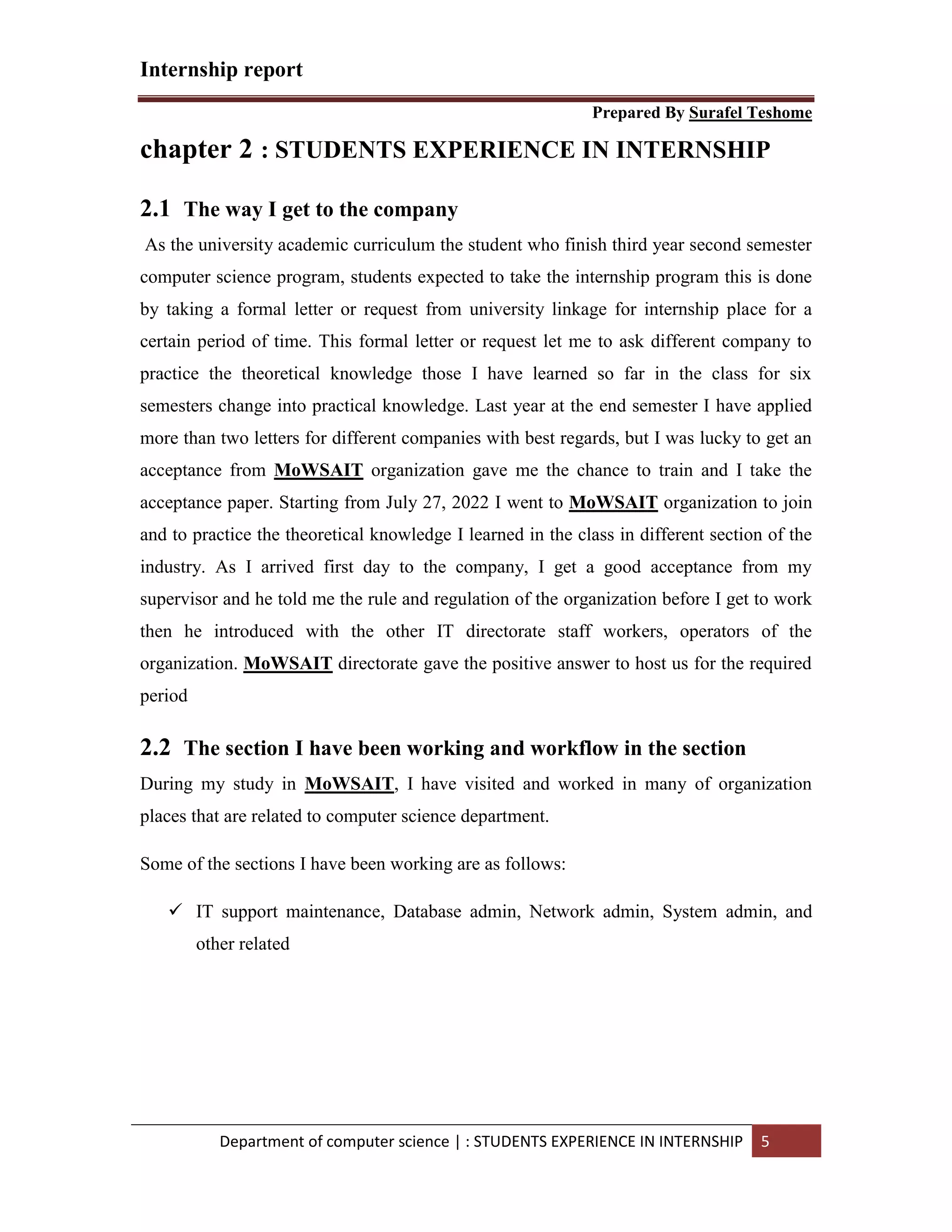 Internship report
Prepared By Surafel Teshome
Department of computer science | : STUDENTS EXPERIENCE IN INTERNSHIP 5
chapter 2 : STUDENTS EXPERIENCE IN INTERNSHIP
2.1 The way I get to the company
As the university academic curriculum the student who finish third year second semester
computer science program, students expected to take the internship program this is done
by taking a formal letter or request from university linkage for internship place for a
certain period of time. This formal letter or request let me to ask different company to
practice the theoretical knowledge those I have learned so far in the class for six
semesters change into practical knowledge. Last year at the end semester I have applied
more than two letters for different companies with best regards, but I was lucky to get an
acceptance from MoWSAIT organization gave me the chance to train and I take the
acceptance paper. Starting from July 27, 2022 I went to MoWSAIT organization to join
and to practice the theoretical knowledge I learned in the class in different section of the
industry. As I arrived first day to the company, I get a good acceptance from my
supervisor and he told me the rule and regulation of the organization before I get to work
then he introduced with the other IT directorate staff workers, operators of the
organization. MoWSAIT directorate gave the positive answer to host us for the required
period
2.2 The section I have been working and workflow in the section
During my study in MoWSAIT, I have visited and worked in many of organization
places that are related to computer science department.
Some of the sections I have been working are as follows:
 IT support maintenance, Database admin, Network admin, System admin, and
other related
 