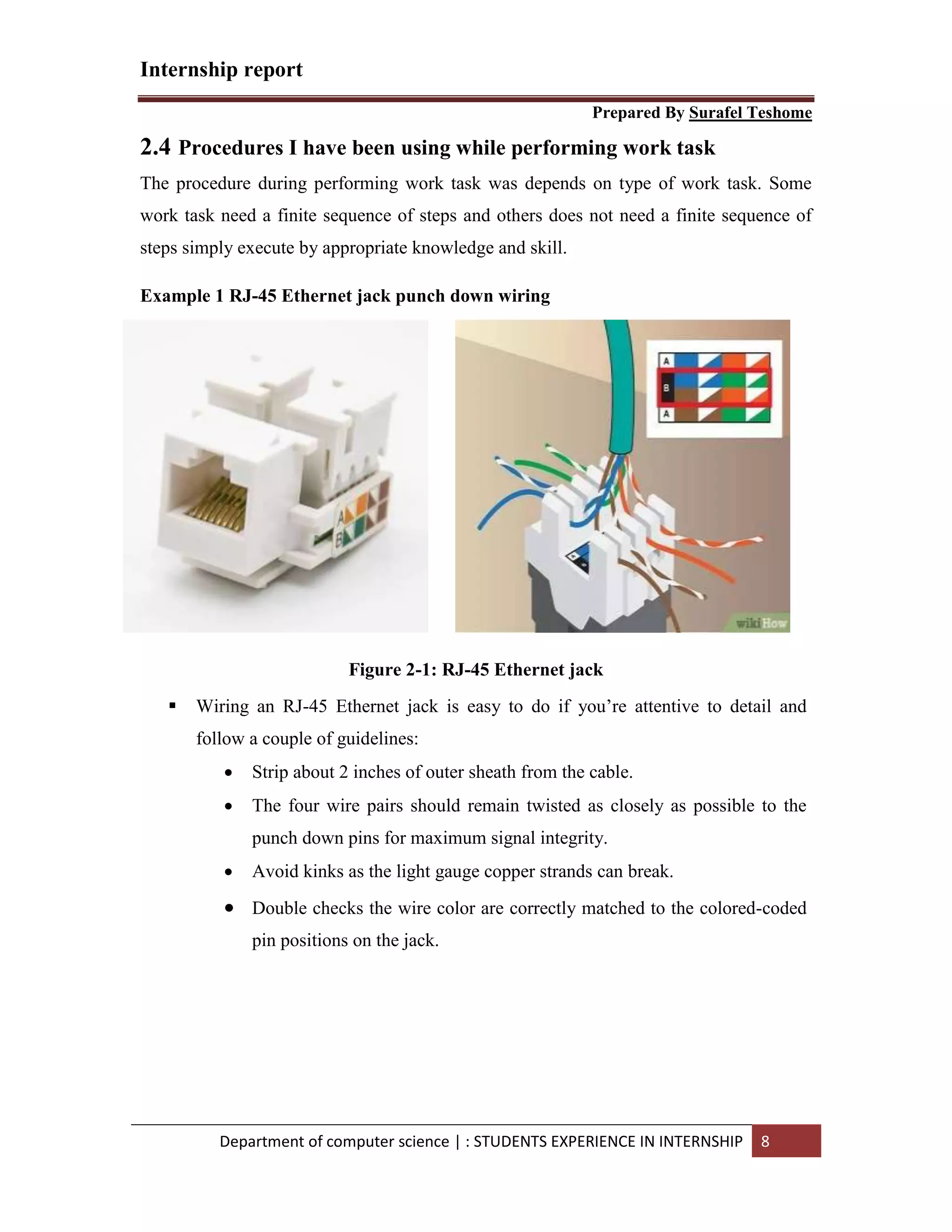 Internship report
Prepared By Surafel Teshome
Department of computer science | : STUDENTS EXPERIENCE IN INTERNSHIP 8
2.4 Procedures I have been using while performing work task
The procedure during performing work task was depends on type of work task. Some
work task need a finite sequence of steps and others does not need a finite sequence of
steps simply execute by appropriate knowledge and skill.
Example 1 RJ-45 Ethernet jack punch down wiring
Figure 2-1: RJ-45 Ethernet jack
 Wiring an RJ-45 Ethernet jack is easy to do if you’re attentive to detail and
follow a couple of guidelines:
 Strip about 2 inches of outer sheath from the cable.
 The four wire pairs should remain twisted as closely as possible to the
punch down pins for maximum signal integrity.
 Avoid kinks as the light gauge copper strands can break.
 Double checks the wire color are correctly matched to the colored-coded
pin positions on the jack.
 