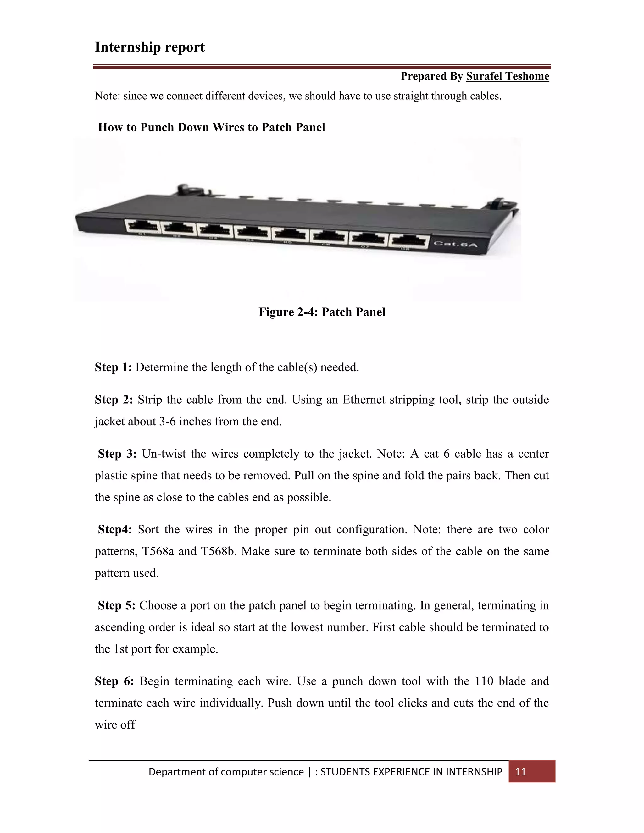 Internship report
Prepared By Surafel Teshome
Department of computer science | : STUDENTS EXPERIENCE IN INTERNSHIP 11
Note: since we connect different devices, we should have to use straight through cables.
How to Punch Down Wires to Patch Panel
Figure 2-4: Patch Panel
Step 1: Determine the length of the cable(s) needed.
Step 2: Strip the cable from the end. Using an Ethernet stripping tool, strip the outside
jacket about 3-6 inches from the end.
Step 3: Un-twist the wires completely to the jacket. Note: A cat 6 cable has a center
plastic spine that needs to be removed. Pull on the spine and fold the pairs back. Then cut
the spine as close to the cables end as possible.
Step4: Sort the wires in the proper pin out configuration. Note: there are two color
patterns, T568a and T568b. Make sure to terminate both sides of the cable on the same
pattern used.
Step 5: Choose a port on the patch panel to begin terminating. In general, terminating in
ascending order is ideal so start at the lowest number. First cable should be terminated to
the 1st port for example.
Step 6: Begin terminating each wire. Use a punch down tool with the 110 blade and
terminate each wire individually. Push down until the tool clicks and cuts the end of the
wire off
 
