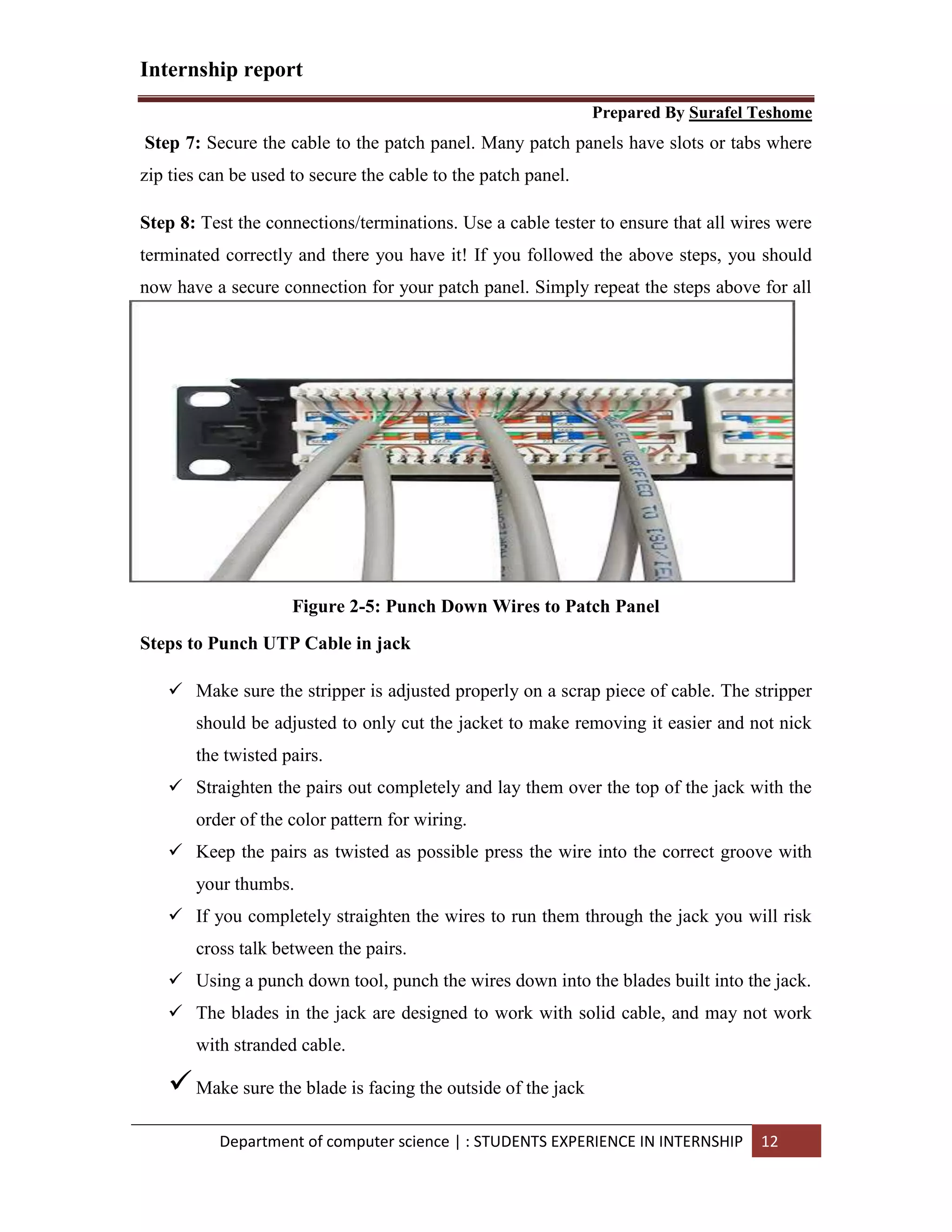 Internship report
Prepared By Surafel Teshome
Department of computer science | : STUDENTS EXPERIENCE IN INTERNSHIP 12
Step 7: Secure the cable to the patch panel. Many patch panels have slots or tabs where
zip ties can be used to secure the cable to the patch panel.
Step 8: Test the connections/terminations. Use a cable tester to ensure that all wires were
terminated correctly and there you have it! If you followed the above steps, you should
now have a secure connection for your patch panel. Simply repeat the steps above for all
the connections in your install.
c
Figure 2-5: Punch Down Wires to Patch Panel
Steps to Punch UTP Cable in jack
 Make sure the stripper is adjusted properly on a scrap piece of cable. The stripper
should be adjusted to only cut the jacket to make removing it easier and not nick
the twisted pairs.
 Straighten the pairs out completely and lay them over the top of the jack with the
order of the color pattern for wiring.
 Keep the pairs as twisted as possible press the wire into the correct groove with
your thumbs.
 If you completely straighten the wires to run them through the jack you will risk
cross talk between the pairs.
 Using a punch down tool, punch the wires down into the blades built into the jack.
 The blades in the jack are designed to work with solid cable, and may not work
with stranded cable.
Make sure the blade is facing the outside of the jack
 