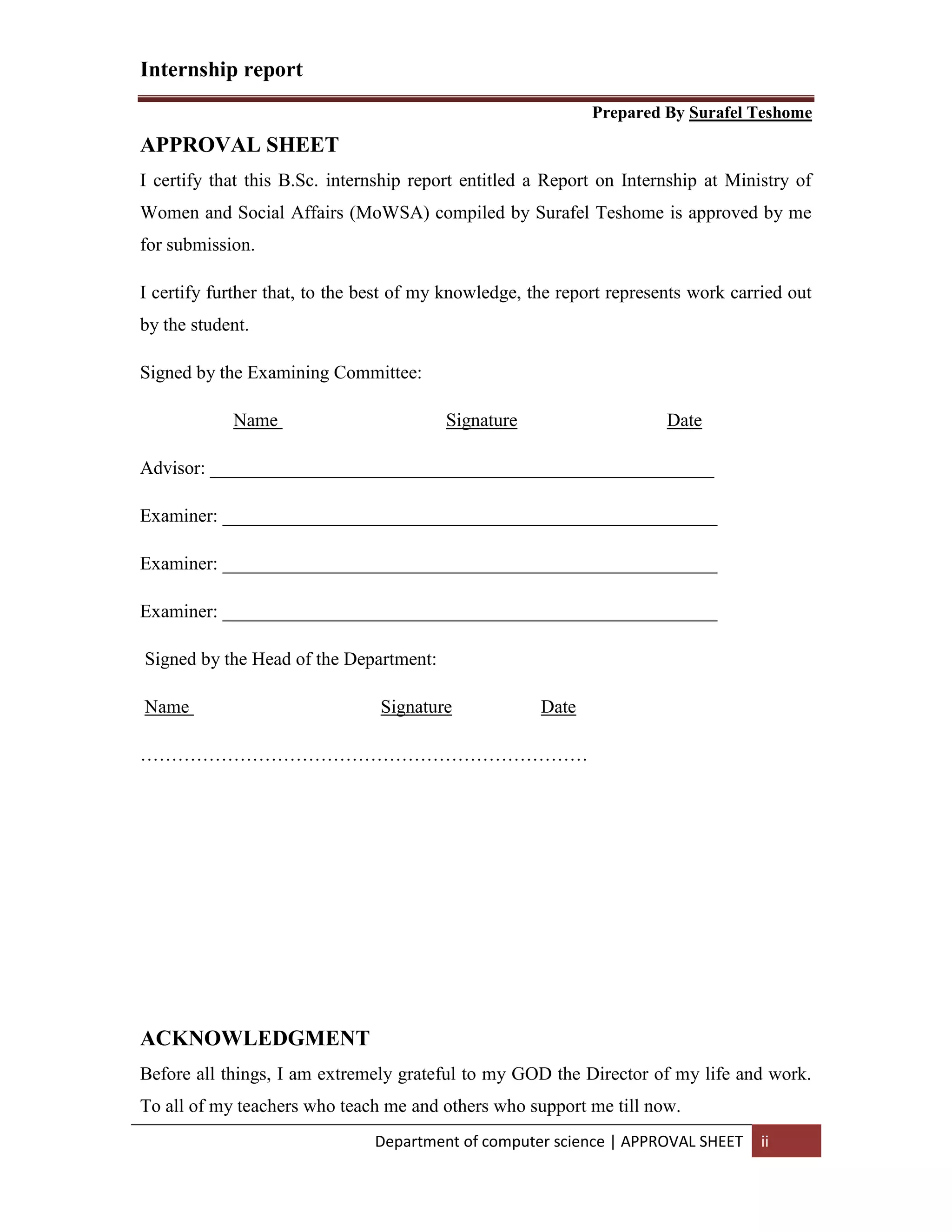 Internship report
Prepared By Surafel Teshome
Department of computer science | APPROVAL SHEET ii
APPROVAL SHEET
I certify that this B.Sc. internship report entitled a Report on Internship at Ministry of
Women and Social Affairs (MoWSA) compiled by Surafel Teshome is approved by me
for submission.
I certify further that, to the best of my knowledge, the report represents work carried out
by the student.
Signed by the Examining Committee:
Name Signature Date
Advisor: ______________________________________________________
Examiner: _____________________________________________________
Examiner: _____________________________________________________
Examiner: _____________________________________________________
Signed by the Head of the Department:
Name Signature Date
………………………………………………………………
ACKNOWLEDGMENT
Before all things, I am extremely grateful to my GOD the Director of my life and work.
To all of my teachers who teach me and others who support me till now.
 