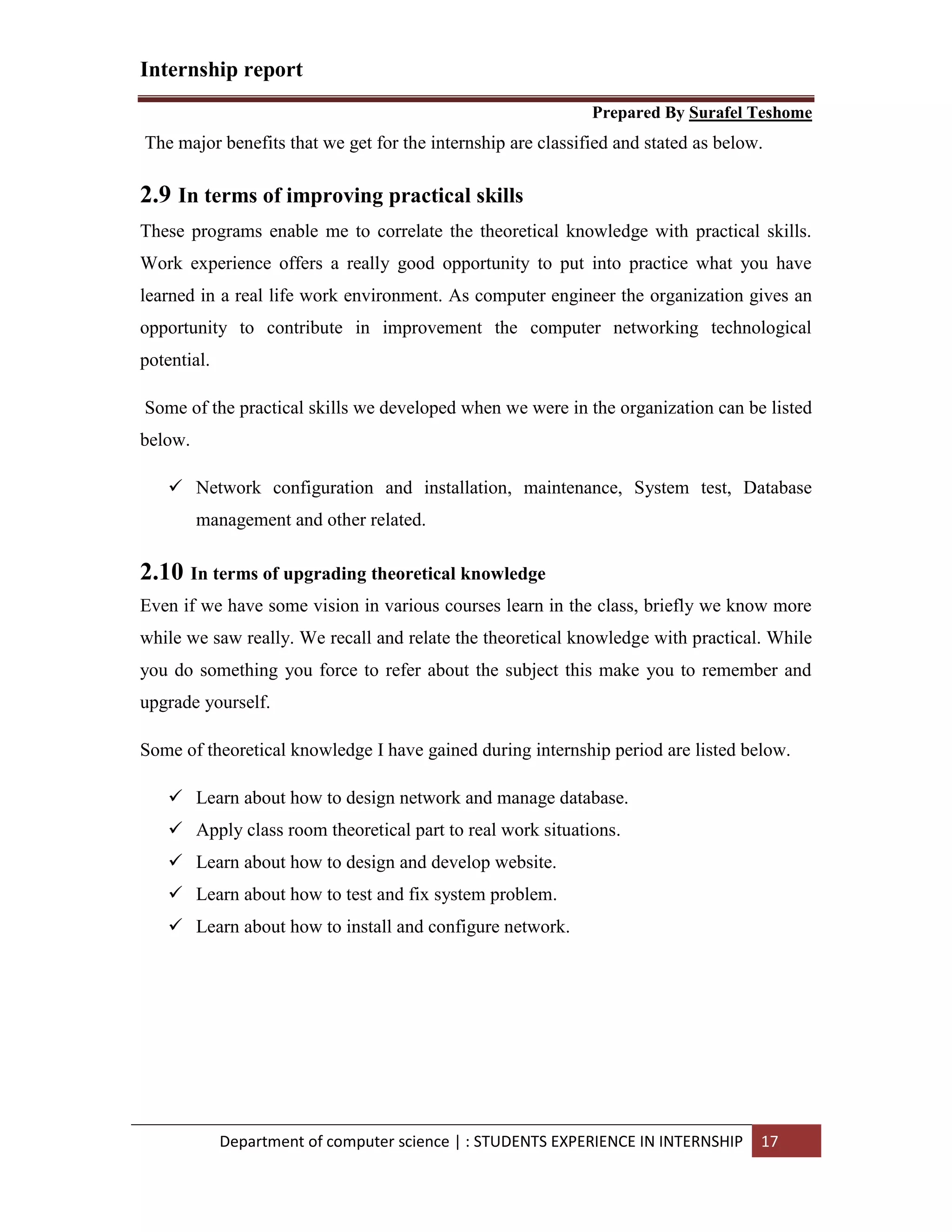 Internship report
Prepared By Surafel Teshome
Department of computer science | : STUDENTS EXPERIENCE IN INTERNSHIP 17
The major benefits that we get for the internship are classified and stated as below.
2.9 In terms of improving practical skills
These programs enable me to correlate the theoretical knowledge with practical skills.
Work experience offers a really good opportunity to put into practice what you have
learned in a real life work environment. As computer engineer the organization gives an
opportunity to contribute in improvement the computer networking technological
potential.
Some of the practical skills we developed when we were in the organization can be listed
below.
 Network configuration and installation, maintenance, System test, Database
management and other related.
2.10 In terms of upgrading theoretical knowledge
Even if we have some vision in various courses learn in the class, briefly we know more
while we saw really. We recall and relate the theoretical knowledge with practical. While
you do something you force to refer about the subject this make you to remember and
upgrade yourself.
Some of theoretical knowledge I have gained during internship period are listed below.
 Learn about how to design network and manage database.
 Apply class room theoretical part to real work situations.
 Learn about how to design and develop website.
 Learn about how to test and fix system problem.
 Learn about how to install and configure network.
 