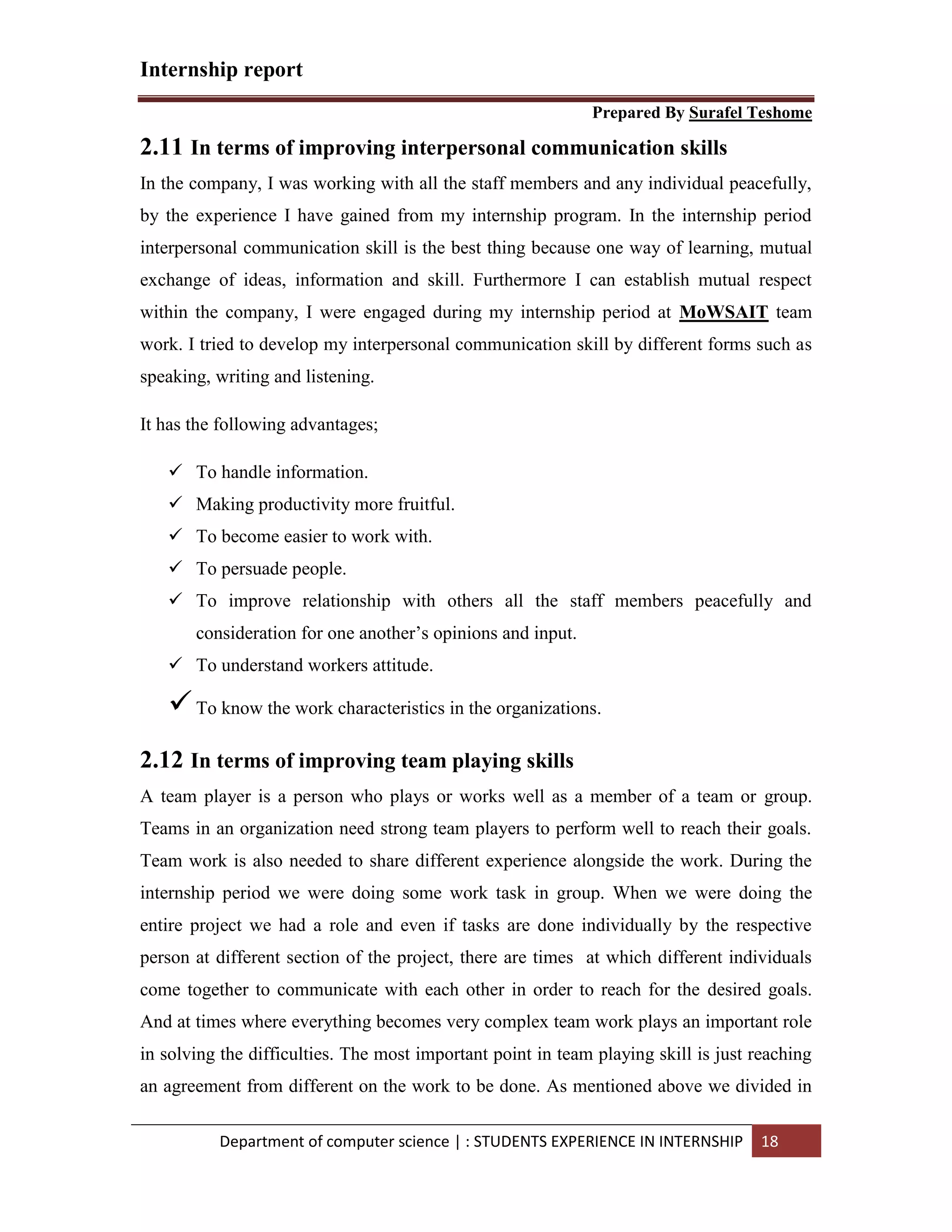 Internship report
Prepared By Surafel Teshome
Department of computer science | : STUDENTS EXPERIENCE IN INTERNSHIP 18
2.11 In terms of improving interpersonal communication skills
In the company, I was working with all the staff members and any individual peacefully,
by the experience I have gained from my internship program. In the internship period
interpersonal communication skill is the best thing because one way of learning, mutual
exchange of ideas, information and skill. Furthermore I can establish mutual respect
within the company, I were engaged during my internship period at MoWSAIT team
work. I tried to develop my interpersonal communication skill by different forms such as
speaking, writing and listening.
It has the following advantages;
 To handle information.
 Making productivity more fruitful.
 To become easier to work with.
 To persuade people.
 To improve relationship with others all the staff members peacefully and
consideration for one another’s opinions and input.
 To understand workers attitude.
To know the work characteristics in the organizations.
2.12 In terms of improving team playing skills
A team player is a person who plays or works well as a member of a team or group.
Teams in an organization need strong team players to perform well to reach their goals.
Team work is also needed to share different experience alongside the work. During the
internship period we were doing some work task in group. When we were doing the
entire project we had a role and even if tasks are done individually by the respective
person at different section of the project, there are times at which different individuals
come together to communicate with each other in order to reach for the desired goals.
And at times where everything becomes very complex team work plays an important role
in solving the difficulties. The most important point in team playing skill is just reaching
an agreement from different on the work to be done. As mentioned above we divided in
 