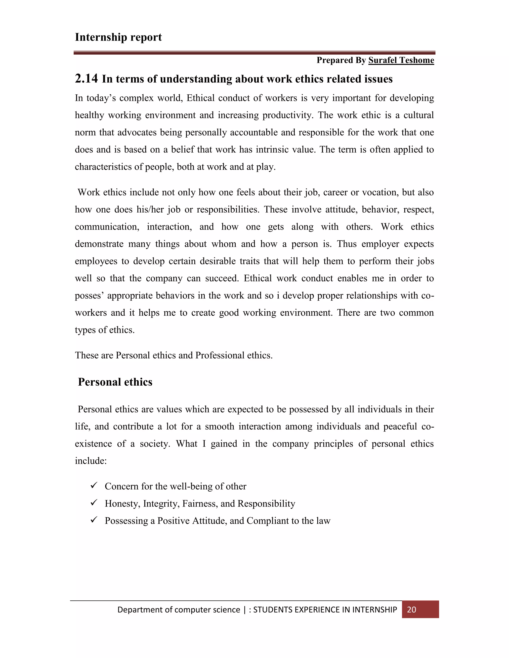 Internship report
Prepared By Surafel Teshome
Department of computer science | : STUDENTS EXPERIENCE IN INTERNSHIP 20
2.14 In terms of understanding about work ethics related issues
In today’s complex world, Ethical conduct of workers is very important for developing
healthy working environment and increasing productivity. The work ethic is a cultural
norm that advocates being personally accountable and responsible for the work that one
does and is based on a belief that work has intrinsic value. The term is often applied to
characteristics of people, both at work and at play.
Work ethics include not only how one feels about their job, career or vocation, but also
how one does his/her job or responsibilities. These involve attitude, behavior, respect,
communication, interaction, and how one gets along with others. Work ethics
demonstrate many things about whom and how a person is. Thus employer expects
employees to develop certain desirable traits that will help them to perform their jobs
well so that the company can succeed. Ethical work conduct enables me in order to
posses’ appropriate behaviors in the work and so i develop proper relationships with co-
workers and it helps me to create good working environment. There are two common
types of ethics.
These are Personal ethics and Professional ethics.
Personal ethics
Personal ethics are values which are expected to be possessed by all individuals in their
life, and contribute a lot for a smooth interaction among individuals and peaceful co-
existence of a society. What I gained in the company principles of personal ethics
include:
 Concern for the well-being of other
 Honesty, Integrity, Fairness, and Responsibility
 Possessing a Positive Attitude, and Compliant to the law
 