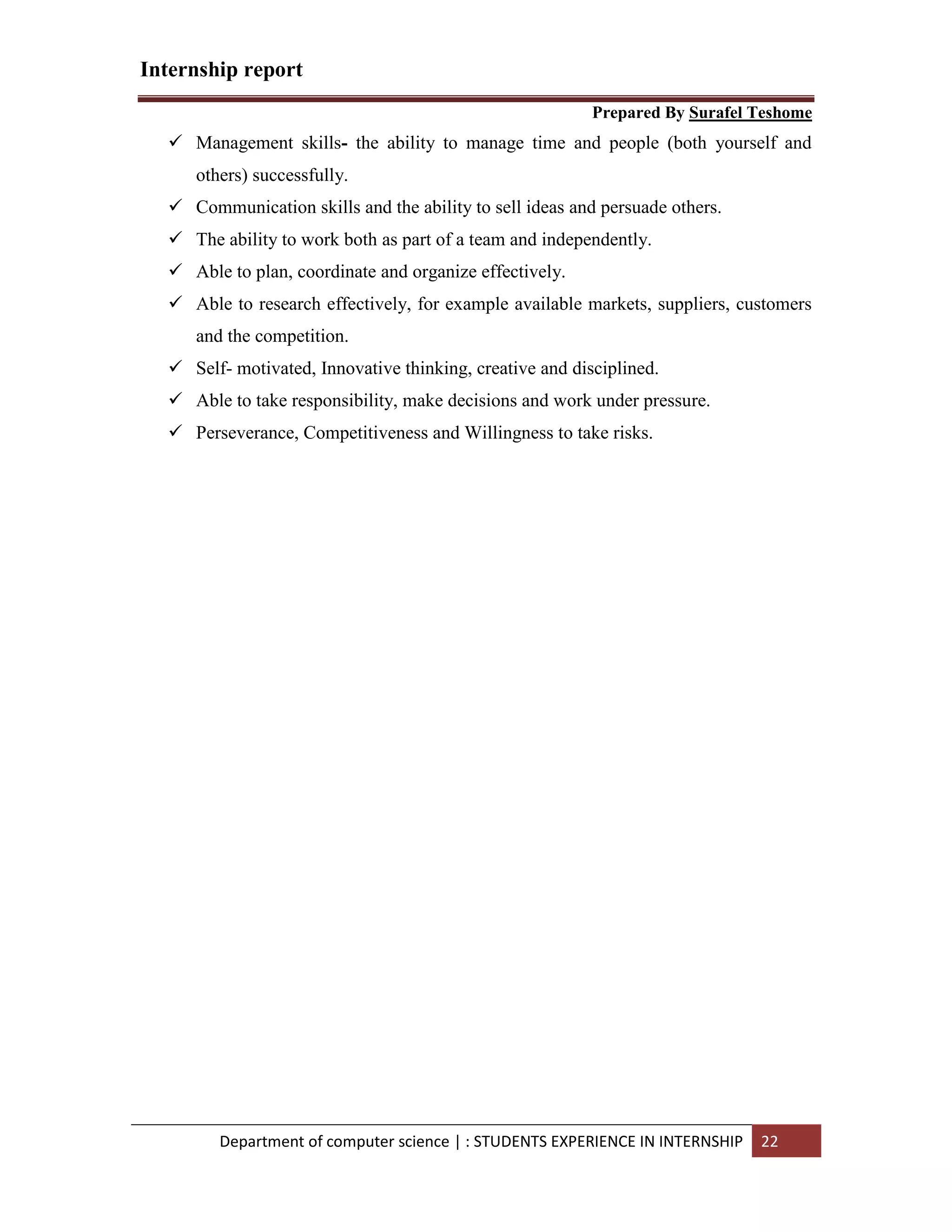 Internship report
Prepared By Surafel Teshome
Department of computer science | : STUDENTS EXPERIENCE IN INTERNSHIP 22
 Management skills- the ability to manage time and people (both yourself and
others) successfully.
 Communication skills and the ability to sell ideas and persuade others.
 The ability to work both as part of a team and independently.
 Able to plan, coordinate and organize effectively.
 Able to research effectively, for example available markets, suppliers, customers
and the competition.
 Self- motivated, Innovative thinking, creative and disciplined.
 Able to take responsibility, make decisions and work under pressure.
 Perseverance, Competitiveness and Willingness to take risks.
 