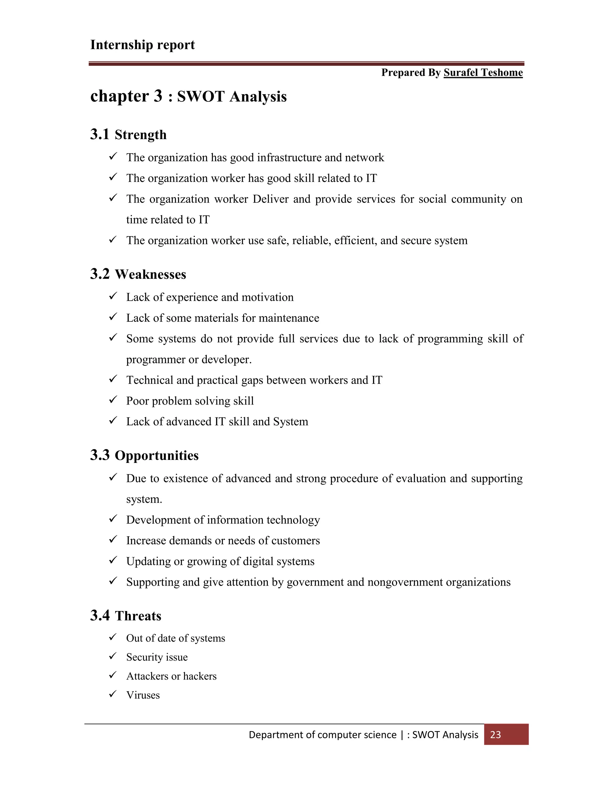 Internship report
Prepared By Surafel Teshome
Department of computer science | : SWOT Analysis 23
chapter 3 : SWOT Analysis
3.1 Strength
 The organization has good infrastructure and network
 The organization worker has good skill related to IT
 The organization worker Deliver and provide services for social community on
time related to IT
 The organization worker use safe, reliable, efficient, and secure system
3.2 Weaknesses
 Lack of experience and motivation
 Lack of some materials for maintenance
 Some systems do not provide full services due to lack of programming skill of
programmer or developer.
 Technical and practical gaps between workers and IT
 Poor problem solving skill
 Lack of advanced IT skill and System
3.3 Opportunities
 Due to existence of advanced and strong procedure of evaluation and supporting
system.
 Development of information technology
 Increase demands or needs of customers
 Updating or growing of digital systems
 Supporting and give attention by government and nongovernment organizations
3.4 Threats
 Out of date of systems
 Security issue
 Attackers or hackers
 Viruses
 