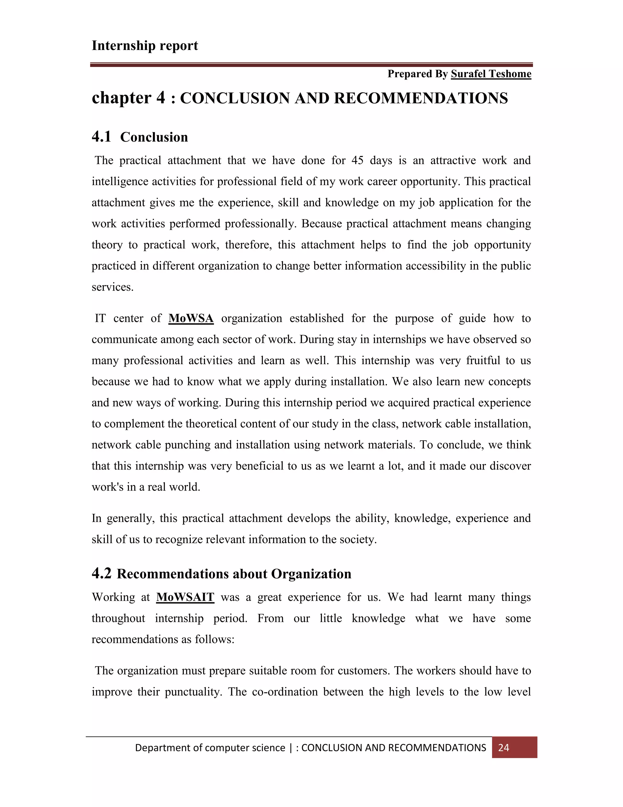 Internship report
Prepared By Surafel Teshome
Department of computer science | : CONCLUSION AND RECOMMENDATIONS 24
chapter 4 : CONCLUSION AND RECOMMENDATIONS
4.1 Conclusion
The practical attachment that we have done for 45 days is an attractive work and
intelligence activities for professional field of my work career opportunity. This practical
attachment gives me the experience, skill and knowledge on my job application for the
work activities performed professionally. Because practical attachment means changing
theory to practical work, therefore, this attachment helps to find the job opportunity
practiced in different organization to change better information accessibility in the public
services.
IT center of MoWSA organization established for the purpose of guide how to
communicate among each sector of work. During stay in internships we have observed so
many professional activities and learn as well. This internship was very fruitful to us
because we had to know what we apply during installation. We also learn new concepts
and new ways of working. During this internship period we acquired practical experience
to complement the theoretical content of our study in the class, network cable installation,
network cable punching and installation using network materials. To conclude, we think
that this internship was very beneficial to us as we learnt a lot, and it made our discover
work's in a real world.
In generally, this practical attachment develops the ability, knowledge, experience and
skill of us to recognize relevant information to the society.
4.2 Recommendations about Organization
Working at MoWSAIT was a great experience for us. We had learnt many things
throughout internship period. From our little knowledge what we have some
recommendations as follows:
The organization must prepare suitable room for customers. The workers should have to
improve their punctuality. The co-ordination between the high levels to the low level
 