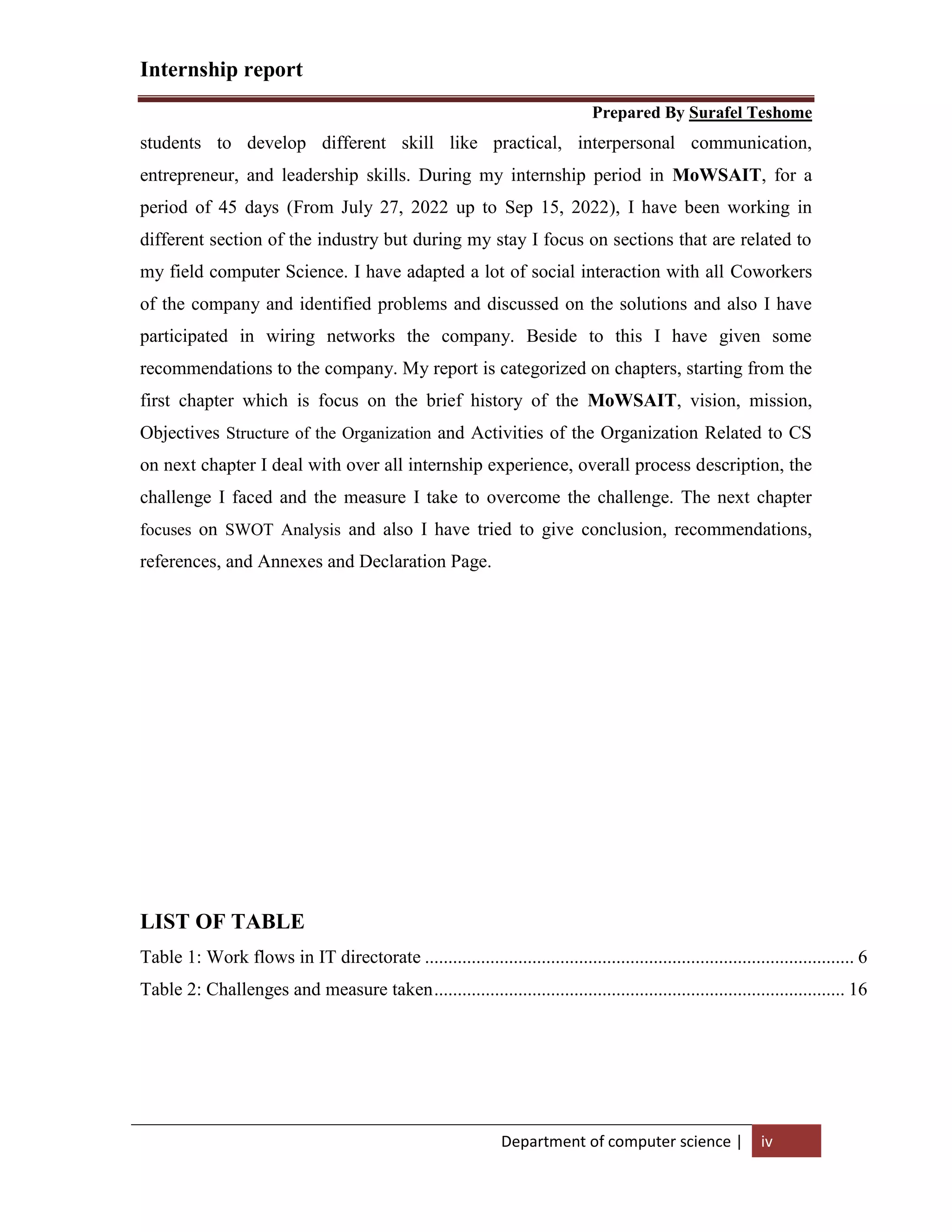 Internship report
Prepared By Surafel Teshome
Department of computer science | iv
students to develop different skill like practical, interpersonal communication,
entrepreneur, and leadership skills. During my internship period in MoWSAIT, for a
period of 45 days (From July 27, 2022 up to Sep 15, 2022), I have been working in
different section of the industry but during my stay I focus on sections that are related to
my field computer Science. I have adapted a lot of social interaction with all Coworkers
of the company and identified problems and discussed on the solutions and also I have
participated in wiring networks the company. Beside to this I have given some
recommendations to the company. My report is categorized on chapters, starting from the
first chapter which is focus on the brief history of the MoWSAIT, vision, mission,
Objectives Structure of the Organization and Activities of the Organization Related to CS
on next chapter I deal with over all internship experience, overall process description, the
challenge I faced and the measure I take to overcome the challenge. The next chapter
focuses on SWOT Analysis and also I have tried to give conclusion, recommendations,
references, and Annexes and Declaration Page.
LIST OF TABLE
Table 1: Work flows in IT directorate ............................................................................................ 6
Table 2: Challenges and measure taken........................................................................................ 16
 