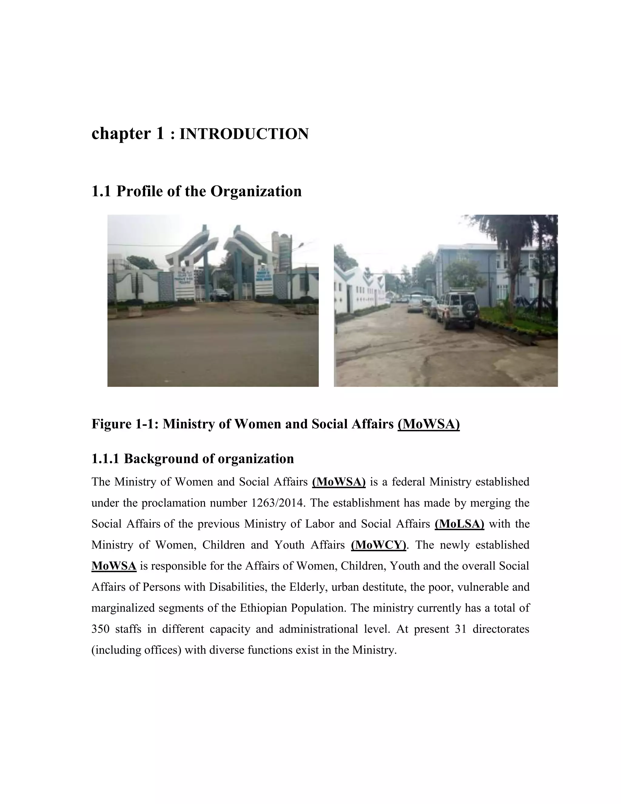 chapter 1 : INTRODUCTION
1.1 Profile of the Organization
Figure 1-1: Ministry of Women and Social Affairs (MoWSA)
1.1.1 Background of organization
The Ministry of Women and Social Affairs (MoWSA) is a federal Ministry established
under the proclamation number 1263/2014. The establishment has made by merging the
Social Affairs of the previous Ministry of Labor and Social Affairs (MoLSA) with the
Ministry of Women, Children and Youth Affairs (MoWCY). The newly established
MoWSA is responsible for the Affairs of Women, Children, Youth and the overall Social
Affairs of Persons with Disabilities, the Elderly, urban destitute, the poor, vulnerable and
marginalized segments of the Ethiopian Population. The ministry currently has a total of
350 staffs in different capacity and administrational level. At present 31 directorates
(including offices) with diverse functions exist in the Ministry.
 