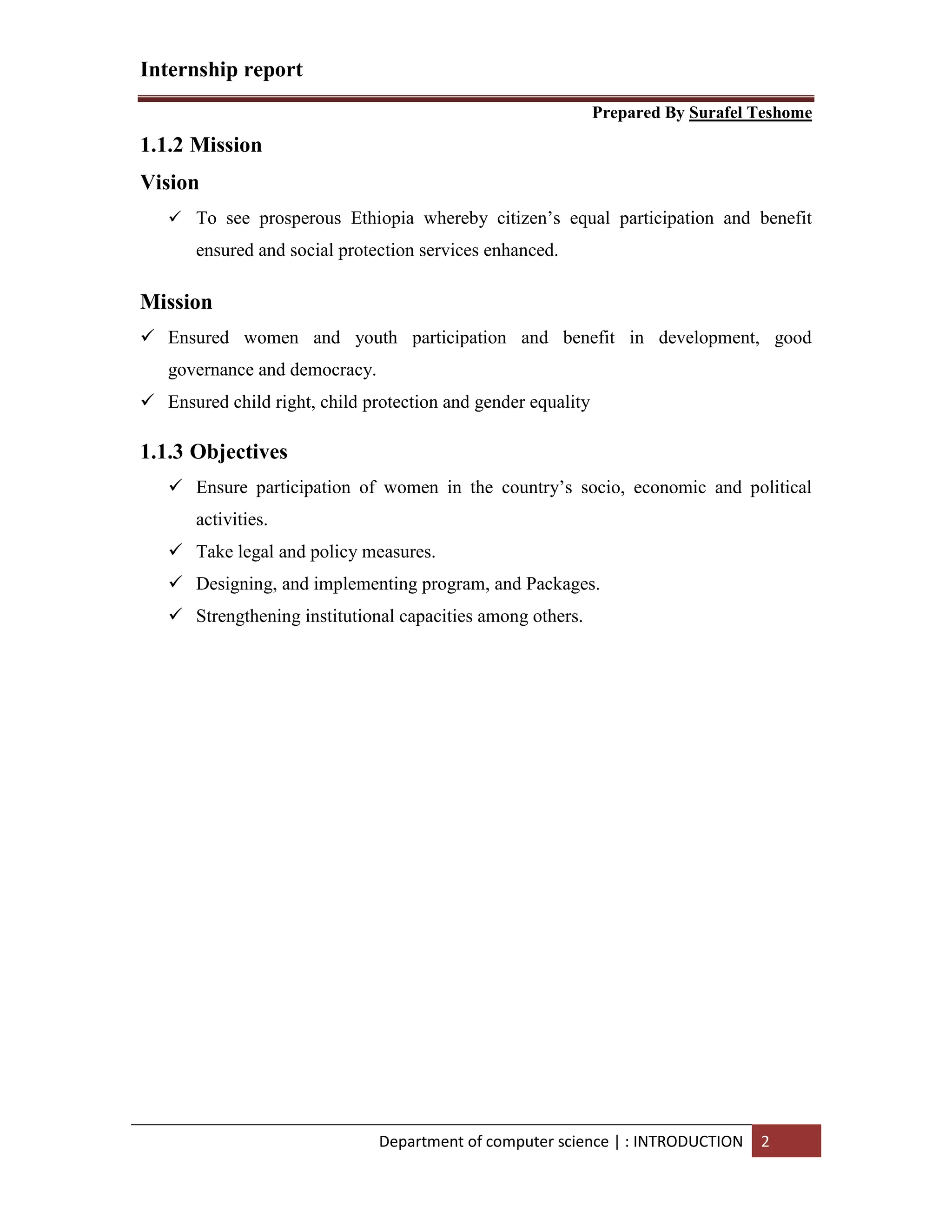 Internship report
Prepared By Surafel Teshome
Department of computer science | : INTRODUCTION 2
1.1.2 Mission
Vision
 To see prosperous Ethiopia whereby citizen’s equal participation and benefit
ensured and social protection services enhanced.
Mission
 Ensured women and youth participation and benefit in development, good
governance and democracy.
 Ensured child right, child protection and gender equality
1.1.3 Objectives
 Ensure participation of women in the country’s socio, economic and political
activities.
 Take legal and policy measures.
 Designing, and implementing program, and Packages.
 Strengthening institutional capacities among others.
 