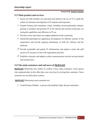 Internship report
Prepared By Surafel Teshome
Department of computer science | : INTRODUCTION 4
1.3 Main product and services
 Ensure all staff members are motivated and skilled in the use of IT to spark the
culture of continuous development in IT expertise and exposures.
 Expand training and consultancy wings, including income-generating schemes,
gearing to introduce and promote IT to the internal and external community, by
raising the capabilities and efficiency in IT use.
 Provide on time and online user support platform for the community.
 Initiate/Develop/Supervise application development for different sections of the
organization and provide ongoing maintenance of both the software and the
hardware.
 Provide sustainable and quality IT infrastructure and improve social and staff
access to IT resources in line with organization priorities.
 Establish a dynamic and adaptive online communication network serving internal
and external users.
1.4 The main customers and end users of MoWSAIT
MoWSAIT Directorate have unlike its workers it have many costumers. Every person
who employed daily in this office they were very busy by serving their customers. Those
customers are served by those workers.
MoWSAIT Directorates main costumers are:
 Youth Women Children A person with disability Elder, the poor and others
 