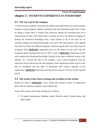 Internship report
Prepared By Surafel Teshome
Department of computer science | : STUDENTS EXPERIENCE IN INTERNSHIP 5
chapter 2 : STUDENTS EXPERIENCE IN INTERNSHIP
2.1 The way I get to the company
As the university academic curriculum the student who finish third year second semester
computer science program, students expected to take the internship program this is done
by taking a formal letter or request from university linkage for internship place for a
certain period of time. This formal letter or request let me to ask different company to
practice the theoretical knowledge those I have learned so far in the class for six
semesters change into practical knowledge. Last year at the end semester I have applied
more than two letters for different companies with best regards, but I was lucky to get an
acceptance from MoWSAIT organization gave me the chance to train and I take the
acceptance paper. Starting from July 27, 2022 I went to MoWSAIT organization to join
and to practice the theoretical knowledge I learned in the class in different section of the
industry. As I arrived first day to the company, I get a good acceptance from my
supervisor and he told me the rule and regulation of the organization before I get to work
then he introduced with the other IT directorate staff workers, operators of the
organization. MoWSAIT directorate gave the positive answer to host us for the required
period
2.2 The section I have been working and workflow in the section
During my study in MoWSAIT, I have visited and worked in many of organization
places that are related to computer science department.
Some of the sections I have been working are as follows:
 IT support maintenance, Database admin, Network admin, System admin, and
other related
 