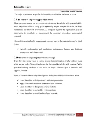 Internship report
Prepared By Surafel Teshome
Department of computer science | : STUDENTS EXPERIENCE IN INTERNSHIP 17
The major benefits that we get for the internship are classified and stated as below.
2.9 In terms of improving practical skills
These programs enable me to correlate the theoretical knowledge with practical skills.
Work experience offers a really good opportunity to put into practice what you have
learned in a real life work environment. As computer engineer the organization gives an
opportunity to contribute in improvement the computer networking technological
potential.
Some of the practical skills we developed when we were in the organization can be listed
below.
 Network configuration and installation, maintenance, System test, Database
management and other related.
2.10 In terms of upgrading theoretical knowledge
Even if we have some vision in various courses learn in the class, briefly we know more
while we saw really. We recall and relate the theoretical knowledge with practical. While
you do something you force to refer about the subject this make you to remember and
upgrade yourself.
Some of theoretical knowledge I have gained during internship period are listed below.
 Learn about how to design network and manage database.
 Apply class room theoretical part to real work situations.
 Learn about how to design and develop website.
 Learn about how to test and fix system problem.
 Learn about how to install and configure network.
 