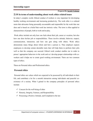 Internship report
Prepared By Surafel Teshome
Department of computer science | : STUDENTS EXPERIENCE IN INTERNSHIP 20
2.14 In terms of understanding about work ethics related issues
In today’s complex world, Ethical conduct of workers is very important for developing
healthy working environment and increasing productivity. The work ethic is a cultural
norm that advocates being personally accountable and responsible for the work that one
does and is based on a belief that work has intrinsic value. The term is often applied to
characteristics of people, both at work and at play.
Work ethics include not only how one feels about their job, career or vocation, but also
how one does his/her job or responsibilities. These involve attitude, behavior, respect,
communication, interaction, and how one gets along with others. Work ethics
demonstrate many things about whom and how a person is. Thus employer expects
employees to develop certain desirable traits that will help them to perform their jobs
well so that the company can succeed. Ethical work conduct enables me in order to
posses’ appropriate behaviors in the work and so i develop proper relationships with co-
workers and it helps me to create good working environment. There are two common
types of ethics.
These are Personal ethics and Professional ethics.
Personal ethics
Personal ethics are values which are expected to be possessed by all individuals in their
life, and contribute a lot for a smooth interaction among individuals and peaceful co-
existence of a society. What I gained in the company principles of personal ethics
include:
 Concern for the well-being of other
 Honesty, Integrity, Fairness, and Responsibility
 Possessing a Positive Attitude, and Compliant to the law
 