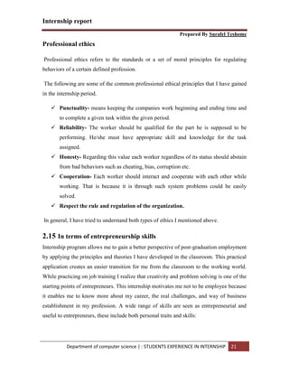 Internship report
Prepared By Surafel Teshome
Department of computer science | : STUDENTS EXPERIENCE IN INTERNSHIP 21
Professional ethics
Professional ethics refers to the standards or a set of moral principles for regulating
behaviors of a certain defined profession.
The following are some of the common professional ethical principles that I have gained
in the internship period.
 Punctuality- means keeping the companies work beginning and ending time and
to complete a given task within the given period.
 Reliability- The worker should be qualified for the part he is supposed to be
performing. He/she must have appropriate skill and knowledge for the task
assigned.
 Honesty- Regarding this value each worker regardless of its status should abstain
from bad behaviors such as cheating, bias, corruption etc.
 Cooperation- Each worker should interact and cooperate with each other while
working. That is because it is through such system problems could be easily
solved.
 Respect the rule and regulation of the organization.
In general, I have tried to understand both types of ethics I mentioned above.
2.15 In terms of entrepreneurship skills
Internship program allows me to gain a better perspective of post-graduation employment
by applying the principles and theories I have developed in the classroom. This practical
application creates an easier transition for me from the classroom to the working world.
While practicing on job training I realize that creativity and problem solving is one of the
starting points of entrepreneurs. This internship motivates me not to be employee because
it enables me to know more about my career, the real challenges, and way of business
establishment in my profession. A wide range of skills are seen as entrepreneurial and
useful to entrepreneurs, these include both personal traits and skills:
 