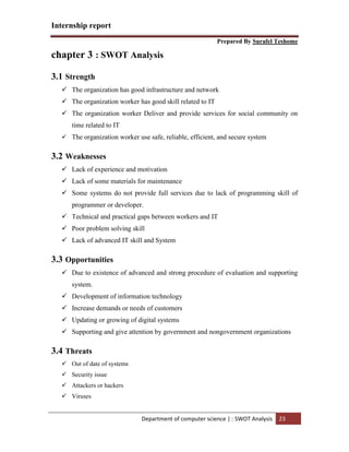 Internship report
Prepared By Surafel Teshome
Department of computer science | : SWOT Analysis 23
chapter 3 : SWOT Analysis
3.1 Strength
 The organization has good infrastructure and network
 The organization worker has good skill related to IT
 The organization worker Deliver and provide services for social community on
time related to IT
 The organization worker use safe, reliable, efficient, and secure system
3.2 Weaknesses
 Lack of experience and motivation
 Lack of some materials for maintenance
 Some systems do not provide full services due to lack of programming skill of
programmer or developer.
 Technical and practical gaps between workers and IT
 Poor problem solving skill
 Lack of advanced IT skill and System
3.3 Opportunities
 Due to existence of advanced and strong procedure of evaluation and supporting
system.
 Development of information technology
 Increase demands or needs of customers
 Updating or growing of digital systems
 Supporting and give attention by government and nongovernment organizations
3.4 Threats
 Out of date of systems
 Security issue
 Attackers or hackers
 Viruses
 