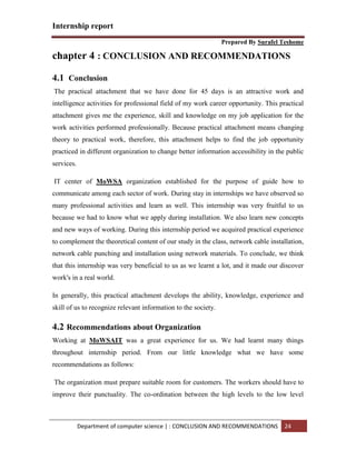 Internship report
Prepared By Surafel Teshome
Department of computer science | : CONCLUSION AND RECOMMENDATIONS 24
chapter 4 : CONCLUSION AND RECOMMENDATIONS
4.1 Conclusion
The practical attachment that we have done for 45 days is an attractive work and
intelligence activities for professional field of my work career opportunity. This practical
attachment gives me the experience, skill and knowledge on my job application for the
work activities performed professionally. Because practical attachment means changing
theory to practical work, therefore, this attachment helps to find the job opportunity
practiced in different organization to change better information accessibility in the public
services.
IT center of MoWSA organization established for the purpose of guide how to
communicate among each sector of work. During stay in internships we have observed so
many professional activities and learn as well. This internship was very fruitful to us
because we had to know what we apply during installation. We also learn new concepts
and new ways of working. During this internship period we acquired practical experience
to complement the theoretical content of our study in the class, network cable installation,
network cable punching and installation using network materials. To conclude, we think
that this internship was very beneficial to us as we learnt a lot, and it made our discover
work's in a real world.
In generally, this practical attachment develops the ability, knowledge, experience and
skill of us to recognize relevant information to the society.
4.2 Recommendations about Organization
Working at MoWSAIT was a great experience for us. We had learnt many things
throughout internship period. From our little knowledge what we have some
recommendations as follows:
The organization must prepare suitable room for customers. The workers should have to
improve their punctuality. The co-ordination between the high levels to the low level
 
