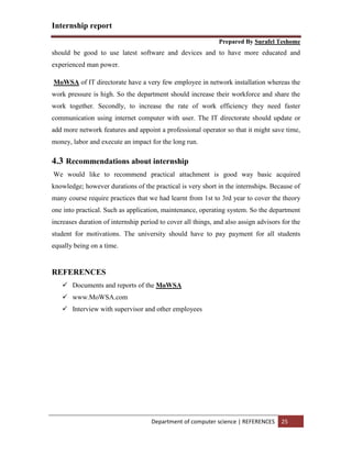 Internship report
Prepared By Surafel Teshome
Department of computer science | REFERENCES 25
should be good to use latest software and devices and to have more educated and
experienced man power.
MoWSA of IT directorate have a very few employee in network installation whereas the
work pressure is high. So the department should increase their workforce and share the
work together. Secondly, to increase the rate of work efficiency they need faster
communication using internet computer with user. The IT directorate should update or
add more network features and appoint a professional operator so that it might save time,
money, labor and execute an impact for the long run.
4.3 Recommendations about internship
We would like to recommend practical attachment is good way basic acquired
knowledge; however durations of the practical is very short in the internships. Because of
many course require practices that we had learnt from 1st to 3rd year to cover the theory
one into practical. Such as application, maintenance, operating system. So the department
increases duration of internship period to cover all things, and also assign advisors for the
student for motivations. The university should have to pay payment for all students
equally being on a time.
REFERENCES
 Documents and reports of the MoWSA
 www.MoWSA.com
 Interview with supervisor and other employees
 