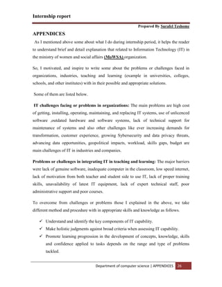 Internship report
Prepared By Surafel Teshome
Department of computer science | APPENDICES 26
APPENDICES
As I mentioned above some about what I do during internship period, it helps the reader
to understand brief and detail explanation that related to Information Technology (IT) in
the ministry of women and social affairs (MoWSA) organization.
So, I motivated, and inspire to write some about the problems or challenges faced in
organizations, industries, teaching and learning (example in universities, colleges,
schools, and other institutes) with in their possible and appropriate solutions.
Some of them are listed below.
IT challenges facing or problems in organizations: The main problems are high cost
of getting, installing, operating, maintaining, and replacing IT systems, use of unlicenced
software ,outdated hardware and software systems, lack of technical support for
maintenance of systems and also other challenges like ever increasing demands for
transformation, customer experience, growing Sybersecurity and data privacy threats,
advancing data opportunities, geopolitical impacts, workload, skills gaps, budget are
main challenges of IT in industries and companies.
Problems or challenges in integrating IT in teaching and learning: The major barriers
were lack of genuine software, inadequate computer in the classroom, low speed internet,
lack of motivation from both teacher and student side to use IT, lack of proper training
skills, unavailability of latest IT equipment, lack of expert technical staff, poor
administrative support and poor courses.
To overcome from challenges or problems those I explained in the above, we take
different method and procedure with in appropriate skills and knowledge as follows.
 Understand and identify the key components of IT capability.
 Make holistic judgments against broad criteria when assessing IT capability.
 Promote learning progression in the development of concepts, knowledge, skills
and confidence applied to tasks depends on the range and type of problems
tackled.
 