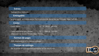 Entregable:
- Se entregará un Video entre 2 y 3 minutos de duración en formato Mp4 Full HD.
Tiempo de entrega:
Formas de pago:
Costo:
- Costo Neto: s/. 3 100.00 Sin IGV
- Costo adicional por Drone: s/. 500.00 Sin IGV
(Operador de Drone y Drone Mavic Pro Dji.)
- 50% Adelanto y 50% Contra entrega.
- De acuerdo al cronograma acordado en las reuniones.
Extras:
- Transporte y Viáticos.
 