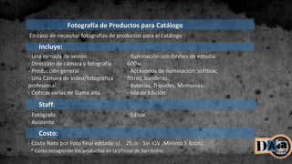 Incluye:
- Una jornada de sesión.
- Dirección de cámara y fotografía.
- Producción general
- Una Cámara de video/fotográfica
profesional.
- Ópticas varias de Gama alta.
- Iluminación con flashes de estudio
600w.
- Accesorios de iluminación: softbox,
filtros, banderas.
- Baterías, Trípodes, Memorias.
- Isla de Edición.
Staff:
- Fotógrafo.
- Asistente.
- Editor.
Fotografía de Productos para Catálogo
Costo:
- Costo Neto por Foto final editada:s/. 25.00 Sin IGV (Mínimo 5 fotos).
* Costo recogiendo los productos en la oficina de San Isidro.
En caso de necesitar fotografías de productos para el catálogo
 