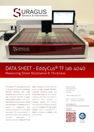 DATA SHEET - EddyCus® TF lab 4040
Measuring Sheet Resistance & Thickness

The EddyCus® TF lab 4040 (Thin-Film)

4040 is designed to conduct real-time

is especially designed for contactless

testing of high sensitive thin-films,

real-time

concealed

thickness

and

sheet

conductive

layers

and

resistance determination of low and

encapsulated layers in the industrial

high conductive thin-films on glass,

conditions. The device also allows to

wafer, plastics or foils as well as for

determine

sheet

wall thickness measurements of metal

multilayer

systems.

foils and sheets. The desktop device is

measurements are obtained using the

applied

sheet

easy-to-use EddyCus® TF lab control

resistance measurement and for quick

software, which is connected to a

non-contact film characterization in

tablet or a notebook via WLAN or LAN

laboratories, R&D centers and Quality

SURAGUS GmbH
Maria-Reiche-Str. 1
01109 Dresden
Germany

with the device.

assurance

for

single-point

departments

manufacturing firms.

EddyCus®

resistance
The

in

real-time

E-Mail: info@suragus.com
Phone: +49 (0) 351 273 598 01
Fax:
+49 (0) 351 329 920 58
www.suragus.com
www.sheet-resistance-measurement.com
Testing of
conductive layers.

of
TF lab

Certified
ISO 9001

 