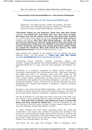 http://www.ahya.org - Authentic Islamic Information and Resources
Characteristics of the Successful Believers - from Soorah al-Muminoon
Characteristics of the Successful Believers
References: The Noble Qur'aan, Tafseer Ibn Katheer, the book,
'al-Khushoo' and informative Answers by Shaikh S. al-Munajjad,
Lying or Envying by Abdul Malik al-Qasim, and others
"Successful indeed are the believers. Those who with their Salaat
(prayers) are Khashi'oon. And those who turn away from al-Lagw.
And those who pay the Zakaat. And those who guard their chastity
(i.e. private parts, from illegal sexual acts). Except from their wives or
(captives and slaves) that their right hands possess, - for then, they
are free from blame; but whoever seeks beyond that, then those are
the transgressors; those who are faithfully true to their Amanah and
to their covenants; and those who strictly guard their Salaat. These
are indeed the inheritors. Who shall inherit the Firdaus, they shall
dwell therein forever." [Soorah al-Muminun (23): 1-11]
Allah mentions the qualities of the believers who are blessed and have
attained victory. The first quality is, "Those who with their Salaat
(prayers) are Khashi'oon (those who possess Khushoo)."
"Al-Khushoo means calmness, serenity, tranquility, dignity, and
humility." [Tafseer Ibn Katheer, Dar al-Sha'ab Edition, (6/ 414)] Ibn Abbas t
explained Khashi'oon to mean, with fear and tranquility. [At-Tabaree (19:
9)]
Al-Khushoo is a necessary component of Salaat. Shaikh al-Islam Ibn
Taymiyyah (rahimahullah) said concerning the verse, "Seek help in patience
and Salaat and truly it is extremely heavy and hard except for the
Khashi'oon (those who possess al-Khushoo)." [Soorah al-Baqarah (2): 45]
"This (verse) implies condemnation of those who are not Khashi'oon...
Condemnation only applies when something obligatory is not done, or when
something forbidden is done. If those who do not have Khushoo are to be
condemned, this indicates that Khushoo is obligatory." [Majmoo al-Fatawa
(22/553-558)]
Khushoo is very easily lost and Allah's Messenger r said: "The first thing to
be lifted up (taken away) from this Ummah will be Khushoo; until you will
see no one who has Khushoo." [(Saheeh) - Saheeh at-Targheeb no: 543]
The site of Khushoo is in the heart and heart is the king of the limbs, so if
one intends to pray wholeheartedly the limbs will follow the heart as Allah
says: "And seek help in patience and Salaat and truly it is extremely
heavy and hard, except for Khashi'oon." [Soorah al-Baqarah (2): 45]
The meaning is that the burden of prayer is heavy indeed; except for those
who have Khushoo. [Tafseer Ibn Katheer (1/125)]
To attain Khushoo one must forget everything about the world and
concentrate in the prayer acts, reciting the Qur'aan and thinking of the
verses one reads and bearing death, grave and the torment in mind so that
he never looses concentration. Imam Ibn Katheer writes, 'Khushoo is gained
by the fear of Allah and the sense that He is always watching.' [Tafseer Ibn
Katheer, Dar al-Sha'ab Edition, (6/ 414)]
"And those who turn away from al-Lagw." refers to falsehood, which
Page 1 of 5AHYA.ORG - Authentic Islamic Resources and Information
Monday, 29 October 2007http://www.ahya.org/amm/modules.php?name=Sections&op=printpage&artid=148
 