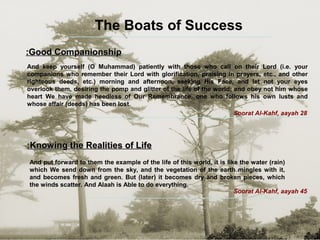 The Boats of Success
Good CompanionshipGood Companionship::
And keep yourself (O Muhammad) patiently with those who call on their Lord (i.e. your
companions who remember their Lord with glorification, praising in prayers, etc., and other
righteous deeds, etc.) morning and afternoon, seeking His Face, and let not your eyes
overlook them, desiring the pomp and glitter of the life of the world; and obey not him whose
heart We have made heedless of Our Remembrance, one who follows his own lusts and
whose affair (deeds) has been lost.
Soorat Al-Kahf, aayah 28
Knowing the Realities of LifeKnowing the Realities of Life::
And put forward to them the example of the life of this world, it is like the water (rain)
which We send down from the sky, and the vegetation of the earth mingles with it,
and becomes fresh and green. But (later) it becomes dry and broken pieces, which
the winds scatter. And Alaah is Able to do everything.
Soorat Al-Kahf, aayah 45
 