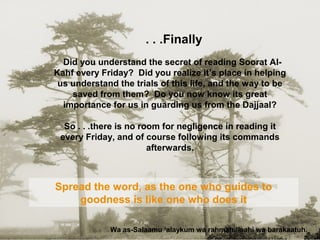 Finally. . .
Did you understand the secret of reading Soorat Al-
Kahf every Friday? Did you realize it’s place in helping
us understand the trials of this life, and the way to be
saved from them? Do you now know its great
importance for us in guarding us from the Dajjaal?
So . . .there is no room for negligence in reading it
every Friday, and of course following its commands
afterwards.
Wa as-Salaamu ‘alaykum wa rahmatullaahi wa barakaatuh.
Spread the word, as the one who guides to
goodness is like one who does it
 