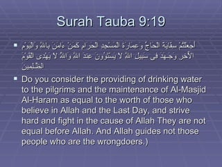 Surah Tauba 9:19 أَجَعَلْتُمْ سِقَايَةَ الْحَاجِّ وَعِمَارَةَ الْمَسْجِدِ الْحَرَامِ كَمَنْ ءَامَنَ بِاللَّهِ وَالْيَوْمِ الاٌّخِرِ وَجَـهَدَ فِى سَبِيلِ اللَّهِ لاَ يَسْتَوُونَ عِندَ اللَّهِ وَاللَّهُ لاَ يَهْدِى الْقَوْمَ الظَّـلِمِينَ   Do you consider the providing of drinking water to the pilgrims and the maintenance of Al-Masjid Al-Haram as equal to the worth of those who believe in Allah and the Last Day, and strive hard and fight in the cause of Allah They are not equal before Allah. And Allah guides not those people who are the wrongdoers.)  