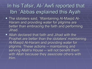 In his Tafsir, Al-`Awfi reported that Ibn `Abbas explained this Ayah  The idolaters said, `Maintaining Al-Masjid Al-Haram and providing water for pilgrims are better than embracing the faith and performing Jihad.  Allah declared that faith and Jihad with the Prophet are better than the idolaters' maintaining Al-Masjid Al-Haram and providing water for pilgrims. These actions -- maintaining and serving Allah's House -- will not benefit them with Allah because they associate others with Him.  