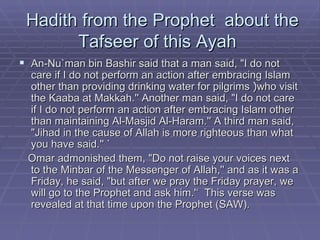 Hadith from the Prophet  about the Tafseer of this Ayah  An-Nu`man bin Bashir said that a man said, "I do not care if I do not perform an action after embracing Islam other than providing drinking water for pilgrims  ﴿ who visit the Kaaba at Makkah.'' Another man said, "I do not care if I do not perform an action after embracing Islam other than maintaining Al-Masjid Al-Haram.'' A third man said, "Jihad in the cause of Allah is more righteous than what you have said.'' ` Omar admonished them, "Do not raise your voices next to the Minbar of the Messenger of Allah,'' and as it was a Friday, he said, "but after we pray the Friday prayer, we will go to the Prophet and ask him.'‘  This verse was revealed at that time upon the Prophet (SAW). 