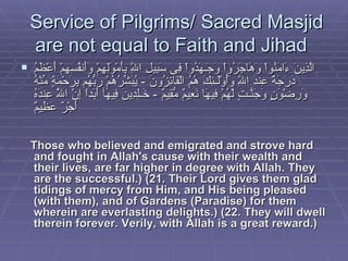 Service of Pilgrims/ Sacred Masjid are not equal to Faith and Jihad  الَّذِينَ ءَامَنُواْ وَهَاجَرُواْ وَجَـهَدُواْ فِى سَبِيلِ اللَّهِ بِأَمْوَلِهِمْ وَأَنفُسِهِمْ أَعْظَمُ دَرَجَةً عِندَ اللَّهِ وَأُوْلَـئِكَ هُمُ الْفَائِزُونَ  -  يُبَشِّرُهُمْ رَبُّهُم بِرَحْمَةٍ مِّنْهُ وَرِضْوَنٍ وَجَنَّـتٍ لَّهُمْ فِيهَا نَعِيمٌ مُّقِيمٌ  -  خَـلِدِينَ فِيهَآ أَبَداً إِنَّ اللَّهَ عِندَهُ أَجْرٌ عَظِيمٌ   Those who believed and emigrated and strove hard and fought in Allah's cause with their wealth and their lives, are far higher in degree with Allah. They are the successful.) (21. Their Lord gives them glad tidings of mercy from Him, and His being pleased (with them), and of Gardens (Paradise) for them wherein are everlasting delights.) (22. They will dwell therein forever. Verily, with Allah is a great reward.)   